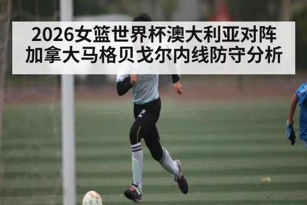2026女篮世界杯澳大利亚对阵加拿大马格贝戈尔内线防守分析