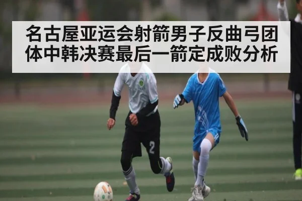 名古屋亚运会射箭男子反曲弓团体中韩决赛最后一箭定成败分析