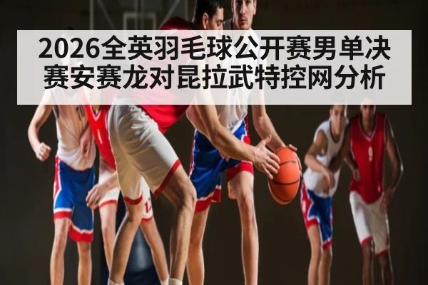2026全英羽毛球公开赛男单决赛安赛龙对昆拉武特控网分析